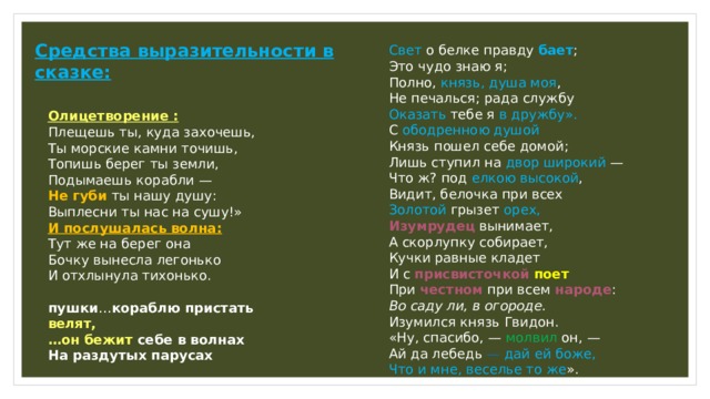Средства выразительности в сказке: Свет о белке правду бает ;  Это чудо знаю я;  Полно, князь, душа моя ,  Не печалься; рада службу  Оказать тебе я в дружбу».  С ободренною душой  Князь пошел себе домой;  Лишь ступил на двор широкий —  Что ж? под елкою высокой ,  Видит, белочка при всех  Золотой грызет орех,  Изумрудец вынимает,  А скорлупку собирает,  Кучки равные кладет  И с присвисточкой  поет  При честном при всем народе :  Во саду ли, в огороде.  Изумился князь Гвидон.  «Ну, спасибо, — молвил он, —  Ай да лебедь — дай ей боже,  Что и мне, веселье то же ».    Олицетворение : Плещешь ты, куда захочешь,  Ты морские камни точишь,  Топишь берег ты земли,  Подымаешь корабли —  Не губи ты нашу душу:  Выплесни ты нас на сушу!»  И послушалась волна:  Тут же на берег она  Бочку вынесла легонько  И отхлынула тихонько. пушки … кораблю пристать велят, … он бежит себе в волнах На раздутых парусах   