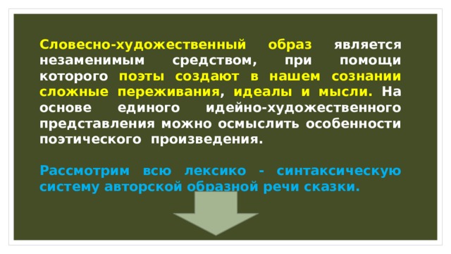 Словесно-художественный образ является незаменимым средством, при помощи которого поэты создают в нашем сознании сложные переживания , идеалы и мысли. На основе единого идейно-художественного представления можно осмыслить особенности поэтического произведения.  Рассмотрим всю лексико - синтаксическую систему авторской образной речи сказки. 