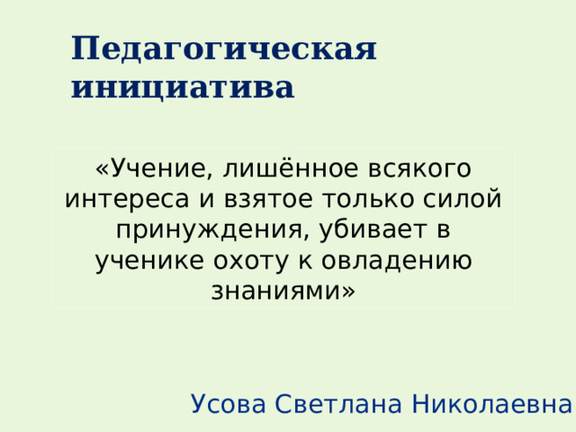 Педагогическая инициатива «Учение, лишённое всякого интереса и взятое только силой принуждения, убивает в ученике охоту к овладению знаниями» Усова Светлана Николаевна 