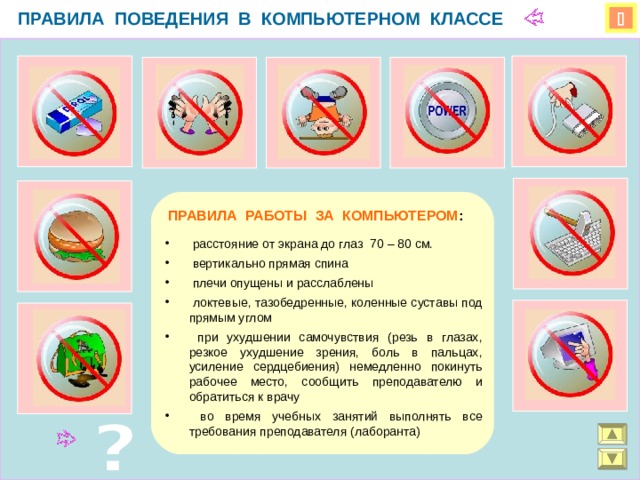 ПРАВИЛА ПОВЕДЕНИЯ В КОМПЬЮТЕРНОМ КЛАССЕ   ПРАВИЛА РАБОТЫ ЗА КОМПЬЮТЕРОМ :  расстояние от экрана до глаз 70 – 80 см.  вертикально прямая спина  плечи опущены и расслаблены  локтевые, тазобедренные, коленные суставы под прямым углом  при ухудшении самочувствия (резь в глазах, резкое ухудшение зрения, боль в пальцах, усиление сердцебиения) немедленно покинуть рабочее место, сообщить преподавателю и обратиться к врачу  во время учебных занятий выполнять все требования преподавателя (лаборанта) 