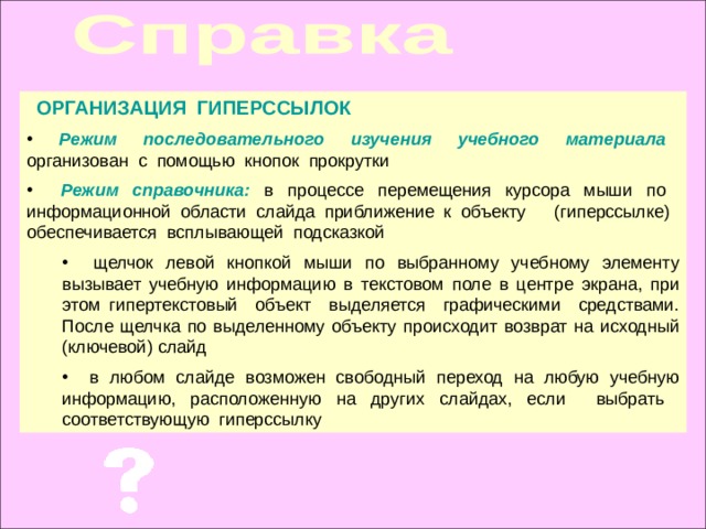 ОРГАНИЗАЦИЯ ГИПЕРССЫЛОК Режим последовательного изучения учебного материала Режим справочника:  щелчок левой кнопкой мыши по выбранному учебному элементу вызывает учебную информацию в текстовом поле в центре экрана, при этом гипертекстовый объект выделяется графическими средствами. После щелчка по выделенному объекту происходит возврат на исходный (ключевой) слайд  в любом слайде возможен свободный переход на любую учебную информацию, расположенную на других слайдах, если выбрать соответствующую гиперссылку  щелчок левой кнопкой мыши по выбранному учебному элементу вызывает учебную информацию в текстовом поле в центре экрана, при этом гипертекстовый объект выделяется графическими средствами. После щелчка по выделенному объекту происходит возврат на исходный (ключевой) слайд  в любом слайде возможен свободный переход на любую учебную информацию, расположенную на других слайдах, если выбрать соответствующую гиперссылку 
