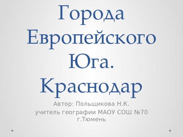 Города  Европейского Юга. Краснодар Автор: Польщикова Н.К. учитель географии МАОУ СОШ №70 г.Тюмень 