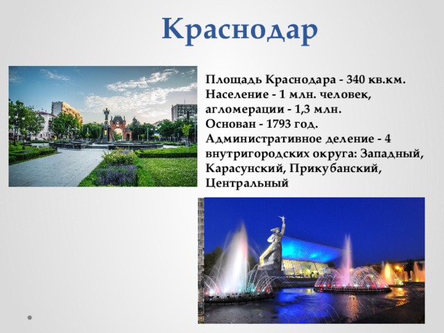 Краснодар   Площадь Краснодара - 340 кв.км.  Население - 1 млн. человек, агломерации - 1,3 млн.  Основан - 1793 год.  Административное деление - 4 внутригородских округа: Западный, Карасунский, Прикубанский, Центральный   