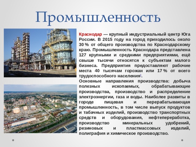 Промышленность Краснодар  — крупный индустриальный центр Юга России. В 2015 году на город приходилось около 30 % от общего производства по Краснодарскому краю. Промышленность Краснодара представлена 127 крупными и средними предприятиями, ещё свыше тысячи относятся к субъектам малого бизнеса. Предприятия предоставляют рабочие места 40 тысячам горожан или 17 % от всего трудоспособного населения ] . Основные направления производства: добыча полезных ископаемых, обрабатывающие производства, производство и распределение электроэнергии, газа и воды. Наиболее развиты в городе пищевая и перерабатывающая промышленность, в том числе выпуск продуктов и табачных изделий, производство транспортных средств и оборудования, нефтепереработка, производство минеральных удобрений, резиновых и пластмассовых изделий, полиграфия и химическое производство. 