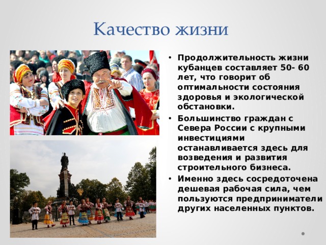 Качество жизни Продолжительность жизни кубанцев составляет 50- 60 лет, что говорит об оптимальности состояния здоровья и экологической обстановки. Большинство граждан с Севера России с крупными инвестициями останавливается здесь для возведения и развития строительного бизнеса. Именно здесь сосредоточена дешевая рабочая сила, чем пользуются предприниматели других населенных пунктов. 