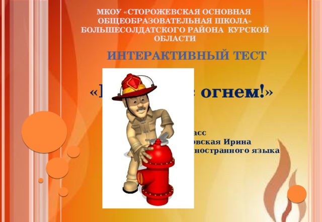 Мкоу «сторожевская основная общеобразовательная школа» Большесолдатского района Курской области Интерактивный тест «Не шути с огнем!» Ананьев Денис, 9 класс Руководитель: Бобровская Ирина Ивановна, учитель иностранного языка 
