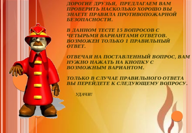 Дорогие друзья, предлагаем вам проверить насколько хорошо вы знаете правила противопожарной безопасности.   В данном тесте 15 вопросов с четырьмя вариантами ответов. Возможен только 1 правильный ответ.   Отвечая на поставленный вопрос, вам нужно нажать на кнопку с возможным вариантом.   Только в случае правильного ответа вы перейдете к следующему вопросу.     Удачи! 
