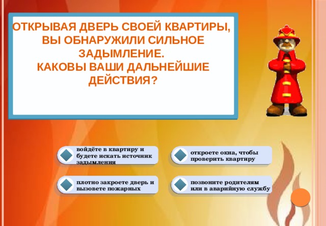 Открывая дверь своей квартиры,  вы обнаружили сильное задымление.  Каковы ваши дальнейшие действия?    откроете окна, чтобы проверить квартиру войдёте в квартиру и будете искать источник задымления плотно закроете дверь и вызовете пожарных позвоните родителям или в аварийную службу 