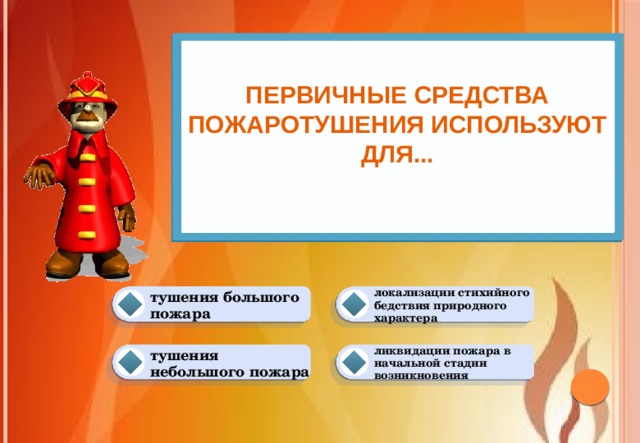 Первичные средства пожаротушения используют для...   локализации стихийного бедствия природного характера тушения большого пожара ликвидации пожара в начальной стадии возникновения тушения небольшого пожара 