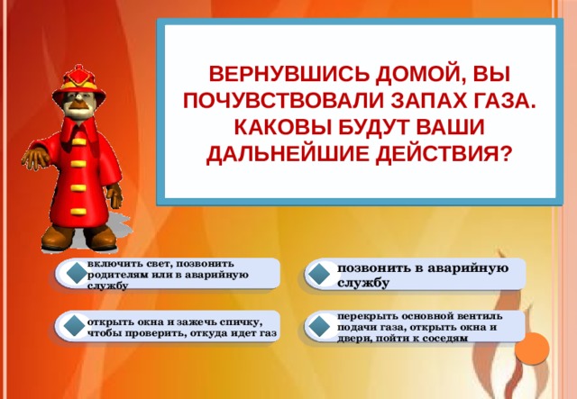 Вернувшись домой, вы почувствовали запах газа. Каковы будут ваши дальнейшие действия? позвонить в аварийную службу включить свет, позвонить родителям или в аварийную службу перекрыть основной вентиль подачи газа, открыть окна и двери, пойти к соседям открыть окна и зажечь спичку, чтобы проверить, откуда идет газ 