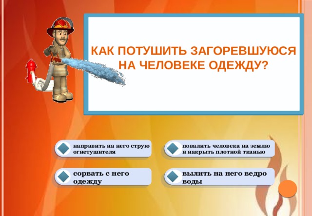 Как потушить загоревшуюся на человеке одежду?   повалить человека на землю и накрыть плотной тканью направить на него струю огнетушителя вылить на него ведро воды сорвать с него одежду 