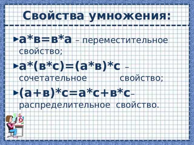 Свойства умножения: а*в=в*а – переместительное свойство; а*(в*с)=(а*в)*с –  сочетательное свойство; (а+в)*с=а*с+в*с – распределительное свойство. 