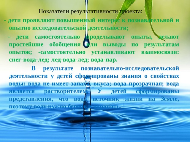 Показатели результативности проекта:  - дети проявляют повышенный интерес к познавательной и опытно исследовательской деятельности;  - дети самостоятельно проделывают опыты, делают простейшие обобщения или выводы по результатам опытов; -самостоятельно устанавливают взаимосвязи: снег-вода-лед; лед-вода-лед; вода-пар.  В результате познавательно-исследовательской деятельности у детей сформированы знания о свойствах воды: вода не имеет запаха, вкуса; вода прозрачная; вода является растворителем. У детей сформированы представления, что вода источник жизни на Земле, поэтому воду нужно беречь и охранять. 