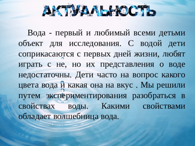  Вода - первый и любимый всеми детьми объект для исследования. С водой дети соприкасаются с первых дней жизни, любят играть с не, но их представления о воде недостаточны. Дети часто на вопрос какого цвета вода и какая она на вкус . Мы решили путем экспериментирования разобраться в свойствах воды. Какими свойствами обладает волшебница вода. 