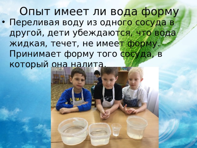 Опыт имеет ли вода форму Переливая воду из одного сосуда в другой, дети убеждаются, что вода жидкая, течет, не имеет форму. Принимает форму того сосуда, в который она налита. 