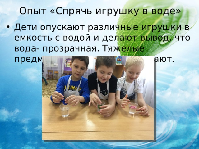 Опыт «Спрячь игрушку в воде» Дети опускают различные игрушки в емкость с водой и делают вывод, что вода- прозрачная. Тяжелые предметы тонут, легкие плавают. 