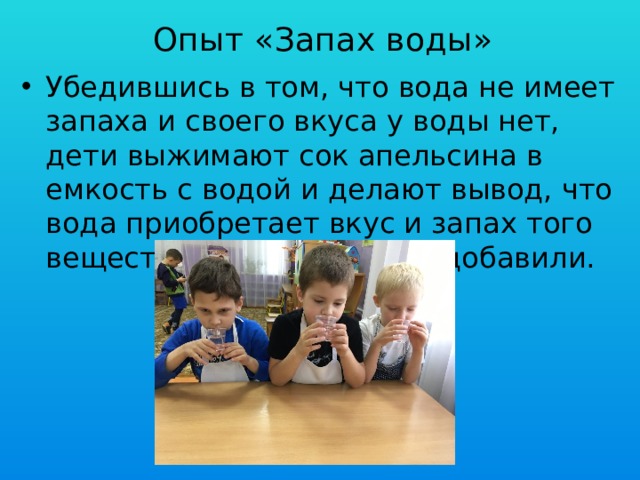 Опыт «Запах воды» Убедившись в том, что вода не имеет запаха и своего вкуса у воды нет, дети выжимают сок апельсина в емкость с водой и делают вывод, что вода приобретает вкус и запах того вещества, которое в него добавили. 