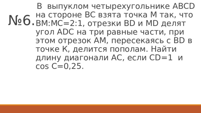 В выпуклом четырехугольнике АВСD на стороне ВС взята точка М так, что ВМ:МС=2:1, отрезки ВD и МD делят угол АDC на три равные части, при этом отрезок АМ, пересекаясь с ВD в точке К, делится пополам. Найти длину диагонали АС, если CD=1 и cos С=0,25. № 6.  