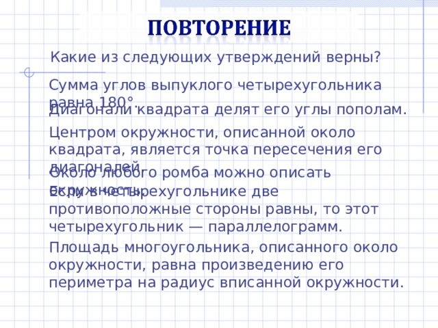Какие из следующих утверждений верны? Сумма углов выпуклого четырехугольника равна 180°. Диагонали квадрата делят его углы пополам. Центром окружности, описанной около квадрата, является точка пересечения его диагоналей. Около любого ромба можно описать окружность. Если в четырехугольнике две противоположные стороны равны, то этот четырехугольник — параллелограмм. Площадь многоугольника, описанного около окружности, равна произведению его периметра на радиус вписанной окружности. 