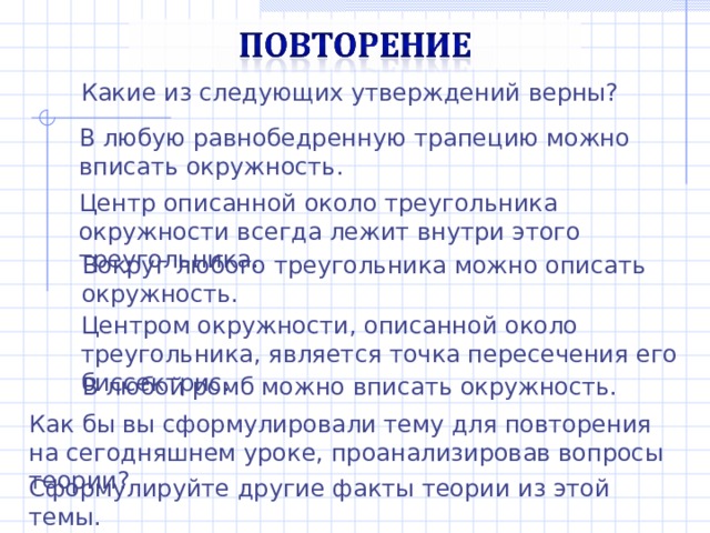 Какие из следующих утверждений верны? В любую равнобедренную трапецию можно вписать окружность. Центр описанной около треугольника окружности всегда лежит внутри этого треугольника. Вокруг любого треугольника можно описать окружность. Центром окружности, описанной около треугольника, является точка пересечения его биссектрис. В любой ромб можно вписать окружность. Как бы вы сформулировали тему для повторения на сегодняшнем уроке, проанализировав вопросы теории? Сформулируйте другие факты теории из этой темы. 