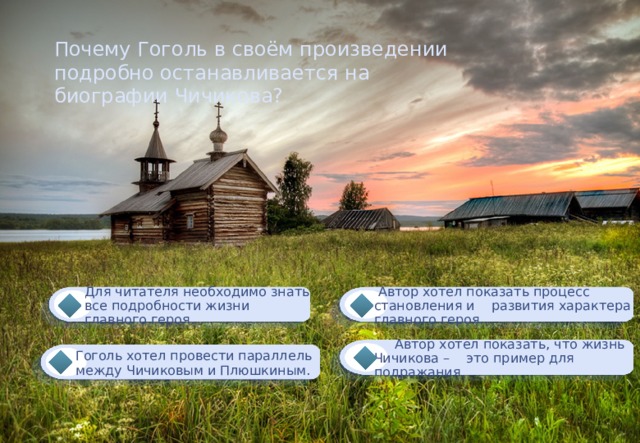 Почему Гоголь в своём произведении подробно останавливается на биографии Чичикова?  Автор хотел показать процесс становления и развития характера главного героя. Для читателя необходимо знать все подробности жизни главного героя.  Автор хотел показать, что жизнь Чичикова – это пример для подражания. Гоголь хотел провести параллель между Чичиковым и Плюшкиным. 