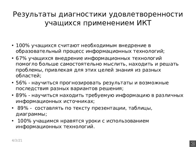 Результаты диагностики удовлетворенности учащихся применением ИКТ 100% учащихся считают необходимым внедрение в образовательный процесс информационных технологий; 67% учащихся внедрение информационных технологий помогло больше самостоятельно мыслить, находить и решать проблемы, привлекая для этих целей знания из разных областей; 56% - научиться прогнозировать результаты и возможные последствия разных вариантов решения; 89% - научиться находить требуемую информацию в различных информационных источниках;  89% - составлять по тексту презентации, таблицы, диаграммы;  100% учащимся нравятся уроки с использованием информационных технологий.  4/3/21 