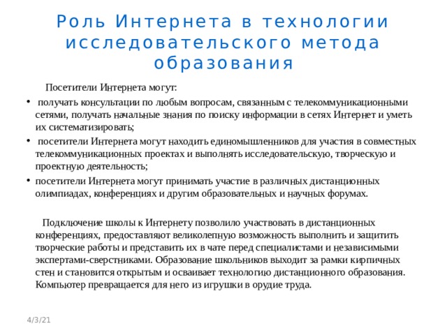 Роль Интернета в технологии  исследовательского метода образования  Посетители Интернета могут:  получать консультации по любым вопросам, связанным с телекоммуникационными сетями, получать начальные знания по поиску информации в сетях Интернет и уметь их систематизировать;  посетители Интернета могут находить единомышленников для участия в совместных телекоммуникационных проектах и выполнять исследовательскую, творческую и проектную деятельность; посетители Интернета могут принимать участие в различных дистанционных олимпиадах, конференциях и другим образовательных и научных форумах.  Подключение школы к Интернету позволило участвовать в дистанционных конференциях, предоставляют великолепную возможность выполнить и защитить творческие работы и представить их в чате перед специалистами и независимыми экспертами-сверстниками. Образование школьников выходит за рамки кирпичных стен и становится открытым и осваивает технологию дистанционного образования. Компьютер превращается для него из игрушки в орудие труда. 4/3/21 