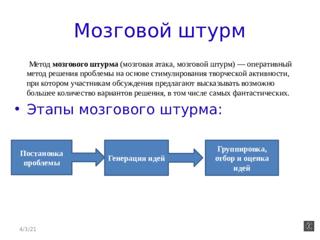 Мозговой штурм  Метод мозгового штурма (мозговая атака, мозговой штурм) — оперативный метод решения проблемы на основе стимулирования творческой активности, при котором участникам обсуждения предлагают высказывать возможно большее количество вариантов решения, в том числе самых фантастических.  Этапы мозгового штурма: Постановка проблемы Генерация идей Группировка, отбор и оценка идей 4/3/21 
