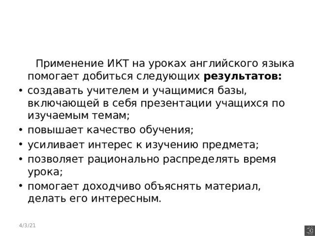  Применение ИКТ на уроках английского языка помогает добиться следующих результатов: создавать учителем и учащимися базы, включающей в себя презентации учащихся по изучаемым темам; повышает качество обучения; усиливает интерес к изучению предмета; позволяет рационально распределять время урока; помогает доходчиво объяснять материал, делать его интересным. 4/3/21 