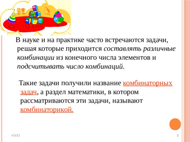  В науке и на практике часто встречаются задачи, решая которые приходится составлять различные комбинации из конечного числа элементов и подсчитывать число комбинаций .  Такие задачи получили название комбинаторных задач , а раздел математики, в котором рассматриваются эти задачи, называют комбинаторикой. 