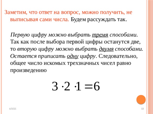 Заметим, что ответ на вопрос, можно получить, не выписывая сами числа. Будем рассуждать так.  Первую цифру можно выбрать тремя способами . Так как после выбора первой цифры останутся две, то вторую цифру можно выбрать двумя способами.  Остается приписать одну цифру . Следовательно, общее число искомых трехзначных чисел равно произведению 