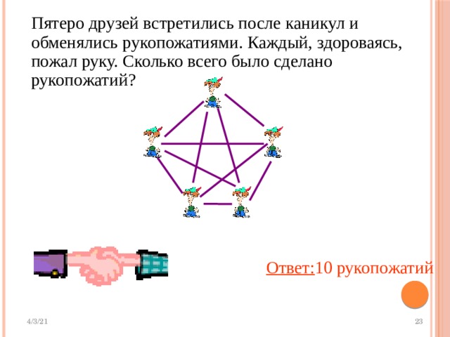 Пятеро друзей встретились после каникул и обменялись рукопожатиями. Каждый, здороваясь, пожал руку. Сколько всего было сделано рукопожатий? Ответ: 10 рукопожатий 
