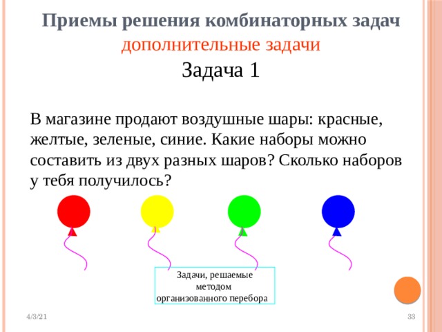  Приемы решения комбинаторных задач   дополнительные задачи Задача 1 В магазине продают воздушные шары: красные, желтые, зеленые, синие. Какие наборы можно составить из двух разных шаров? Сколько наборов  у тебя получилось? Задачи, решаемые методом  организованного перебора  