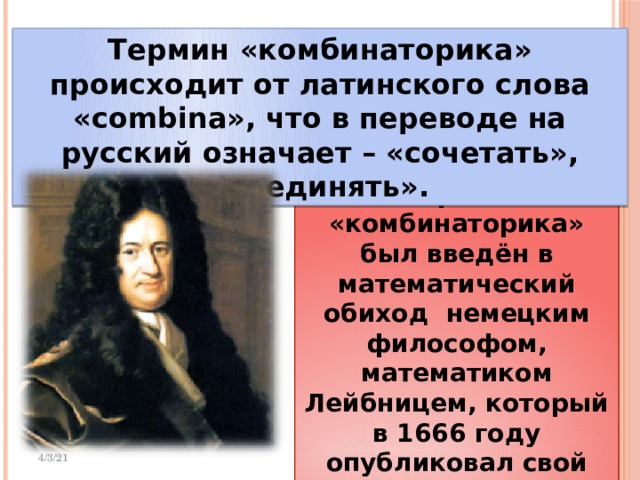 Термин «комбинаторика» происходит от латинского слова «combina», что в переводе на русский означает – «сочетать», «соединять». Термин «комбинаторика» был введён в математический обиход немецким философом, математиком Лейбницем, который в 1666 году опубликовал свой труд «Рассуждения о комбинаторном искусстве». 