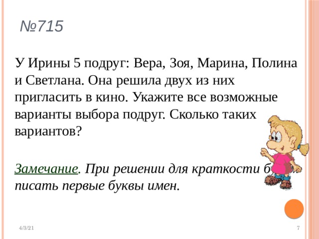 № 715 У Ирины 5 подруг: Вера, Зоя, Марина, Полина и Светлана. Она решила двух из них пригласить в кино. Укажите все возможные варианты выбора подруг. Сколько таких вариантов? Замечание . При решении для краткости будем писать первые буквы имен.  
