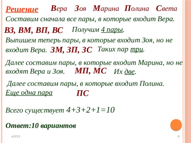 М арина С вета П олина В ера З оя Решение Составим сначала все пары, в которые входит Вера. ВЗ, ВМ, ВП, ВС Получим 4 пары . Выпишем теперь пары, в которые входит Зоя, но не входит Вера.  ЗМ, ЗП, ЗС Таких пар три . Далее составим пары, в которые входит Марина, но не входят Вера и Зоя. МП, МС Их две . Далее составим пары, в которые входит Полина. ПС Еще одна пара Всего существует 4+3+2+1=10 Ответ:10 вариантов 
