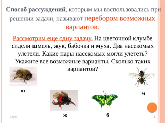  Способ рассуждений , которым мы воспользовались при решении задачи, называют перебором возможных вариантов . Рассмотрим еще одну задачу. На цветочной клумбе сидели ш мель, ж ук, б абочка и м уха. Два насекомых улетели. Какие пары насекомых могли улететь? Укажите все возможные варианты. Сколько таких вариантов? ш м ж б 