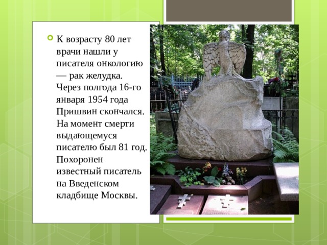 К возрасту 80 лет врачи нашли у писателя онкологию — рак желудка. Через полгода 16-го января 1954 года Пришвин скончался. На момент смерти выдающемуся писателю был 81 год. Похоронен известный писатель на Введенском кладбище Москвы. 