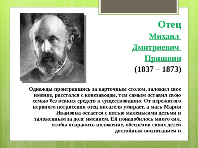 Отец Михаил Дмитриевич Пришвин (1837 – 1873)  Однажды проигравшись за карточным столом, заложил свое имение, расстался с конезаводом, тем самым оставил свою семью без всяких средств к существованию. От пережитого нервного потрясения отец писателя умирает, а мать Мария Ивановна остается с пятью маленькими детьми и заложенным за долг имением. Ей понадобилось много сил, чтобы исправить положение, обеспечив своих детей достойным воспитанием и 