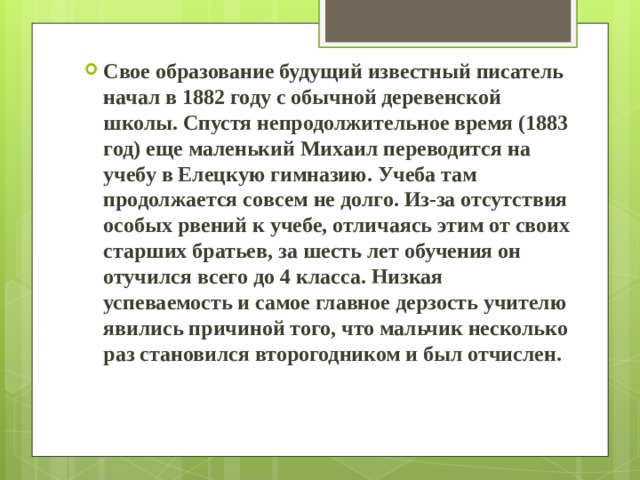 Свое образование будущий известный писатель начал в 1882 году с обычной деревенской школы. Спустя непродолжительное время (1883 год) еще маленький Михаил переводится на учебу в Елецкую гимназию. Учеба там продолжается совсем не долго. Из-за отсутствия особых рвений к учебе, отличаясь этим от своих старших братьев, за шесть лет обучения он отучился всего до 4 класса. Низкая успеваемость и самое главное дерзость учителю явились причиной того, что мальчик несколько раз становился второгодником и был отчислен. 
