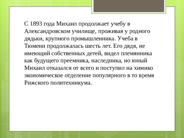 С 1893 года Михаил продолжает учебу в Александровском училище, проживая у родного дядьки, крупного промышленника. Учеба в Тюмени продолжалась шесть лет. Его дядя, не имеющий собственных детей, видел племянника как будущего преемника, наследника, но юный Михаил отказался от всего и поступил на химико экономическое отделение популярного в то время Рижского политехникума. 