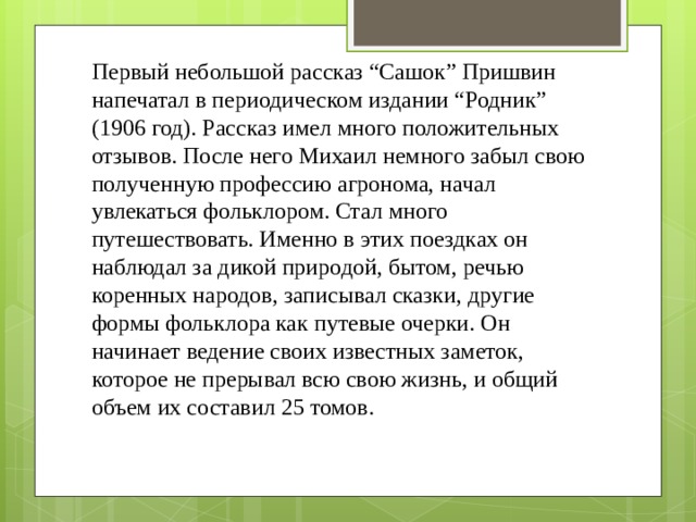 Первый небольшой рассказ “Сашок” Пришвин напечатал в периодическом издании “Родник” (1906 год). Рассказ имел много положительных отзывов. После него Михаил немного забыл свою полученную профессию агронома, начал увлекаться фольклором. Стал много путешествовать. Именно в этих поездках он наблюдал за дикой природой, бытом, речью коренных народов, записывал сказки, другие формы фольклора как путевые очерки. Он начинает ведение своих известных заметок, которое не прерывал всю свою жизнь, и общий объем их составил 25 томов. 