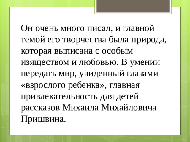 Он очень много писал, и главной темой его творчества была природа, которая выписана с особым изяществом и любовью. В умении передать мир, увиденный глазами «взрослого ребенка», главная привлекательность для детей рассказов Михаила Михайловича Пришвина. 