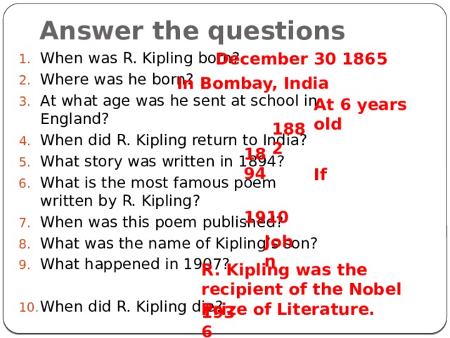 Answer the questions December 30 1865 When was R. Kipling born? Where was he born? At what age was he sent at school in England? When did R. Kipling return to India? What story was written in 1894? What is the most famous poem written by R. Kipling? When was this poem published? What was the name of Kipling’s son? What happened in 1907? When did R. Kipling die? In Bombay, India At 6 years old 1882 1894 If 1910 John R. Kipling was the recipient of the Nobel Prize of Literature. 1936 
