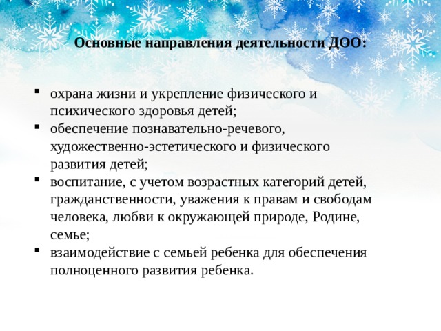  Основные направления деятельности ДОО: охрана жизни и укрепление физического и психического здоровья детей; обеспечение познавательно-речевого, художественно-эстетического и физического развития детей; воспитание, с учетом возрастных категорий детей, гражданственности, уважения к правам и свободам человека, любви к окружающей природе, Родине, семье; взаимодействие с семьей ребенка для обеспечения полноценного развития ребенка. 