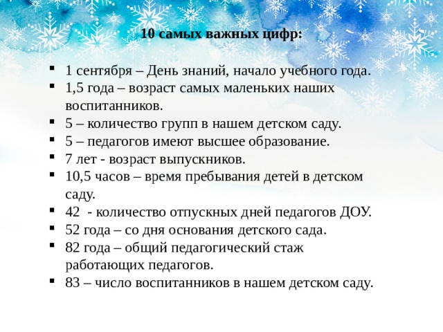 10 самых важных цифр: 1 сентября – День знаний, начало учебного года. 1,5 года – возраст самых маленьких наших воспитанников. 5 – количество групп в нашем детском саду. 5 – педагогов имеют высшее образование. 7 лет - возраст выпускников. 10,5 часов – время пребывания детей в детском саду. 42 - количество отпускных дней педагогов ДОУ. 52 года – со дня основания детского сада. 82 года – общий педагогический стаж работающих педагогов. 83 – число воспитанников в нашем детском саду. 