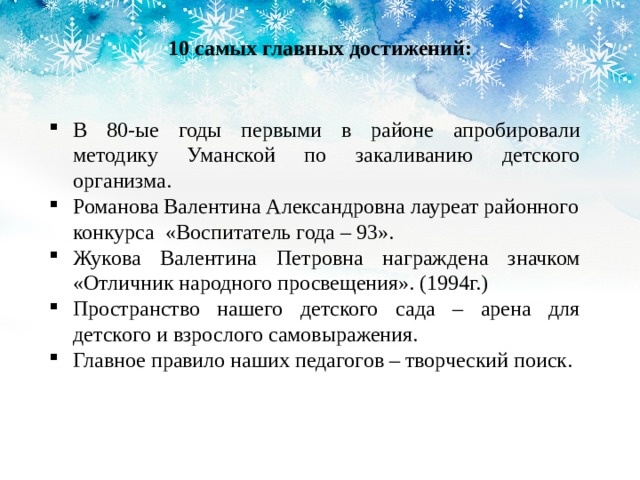 10 самых главных достижений: В 80-ые годы первыми в районе апробировали методику Уманской по закаливанию детского организма. Романова Валентина Александровна лауреат районного конкурса «Воспитатель года – 93». Жукова Валентина Петровна награждена значком «Отличник народного просвещения». (1994г.) Пространство нашего детского сада – арена для детского и взрослого самовыражения. Главное правило наших педагогов – творческий поиск. 