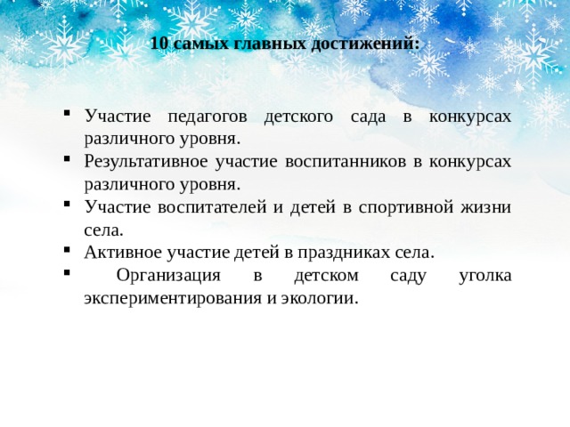 10 самых главных достижений: Участие педагогов детского сада в конкурсах различного уровня. Результативное участие воспитанников в конкурсах различного уровня. Участие воспитателей и детей в спортивной жизни села. Активное участие детей в праздниках села.  Организация в детском саду уголка экспериментирования и экологии. 
