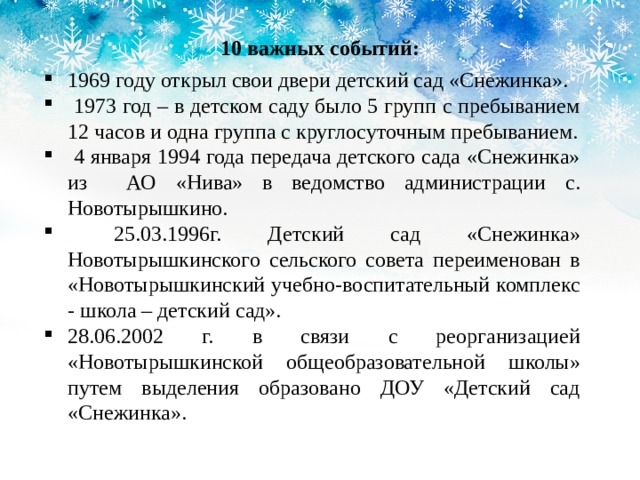10 важных событий: 1969 году открыл свои двери детский сад «Снежинка».  1973 год – в детском саду было 5 групп с пребыванием 12 часов и одна группа с круглосуточным пребыванием.  4 января 1994 года передача детского сада «Снежинка» из АО «Нива» в ведомство администрации с. Новотырышкино.  25.03.1996г. Детский сад «Снежинка» Новотырышкинского сельского совета переименован в «Новотырышкинский учебно-воспитательный комплекс - школа – детский сад». 28.06.2002 г. в связи с реорганизацией «Новотырышкинской общеобразовательной школы» путем выделения образовано ДОУ «Детский сад «Снежинка». 