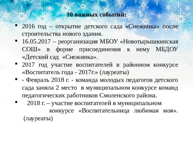 10 важных событий: 2016 год – открытие детского сада «Снежинка» после строительства нового здания. 16.05.2017 – реорганизация МБОУ «Новотырышкинская СОШ» в форме присоединения к нему МБДОУ «Детский сад «Снежинка». 2017 год участие воспитателей в районном конкурсе «Воспитатель года - 2017г.» (лауреаты) - Февраль 2018 г. - команда молодых педагогов детского сада заняла 2 место в муниципальном конкурсе команд педагогических работников Смоленского района.  2018 г. – участие воспитателей в муниципальном конкурсе «Воспитательница любимая моя».  (лауреаты) 